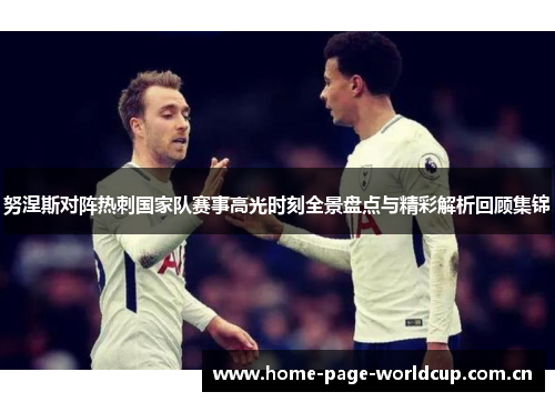 努涅斯对阵热刺国家队赛事高光时刻全景盘点与精彩解析回顾集锦 努涅斯对阵热刺国家队赛事高光时刻全景盘点与精彩解析回顾集锦
